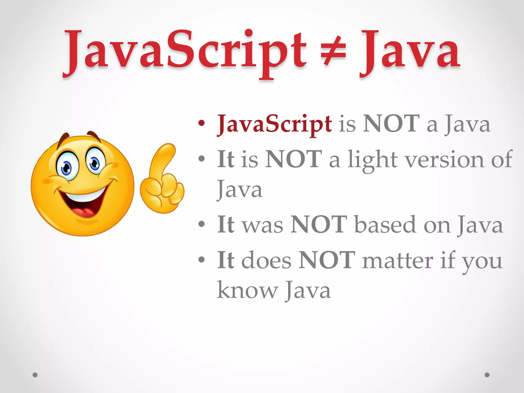 JavaScript ≠ Java
• JavaScript is NOT a Java
• It is NOT a light version of
Java
• It was NOT based on Java
• It does NOT matter if you
know Java
 