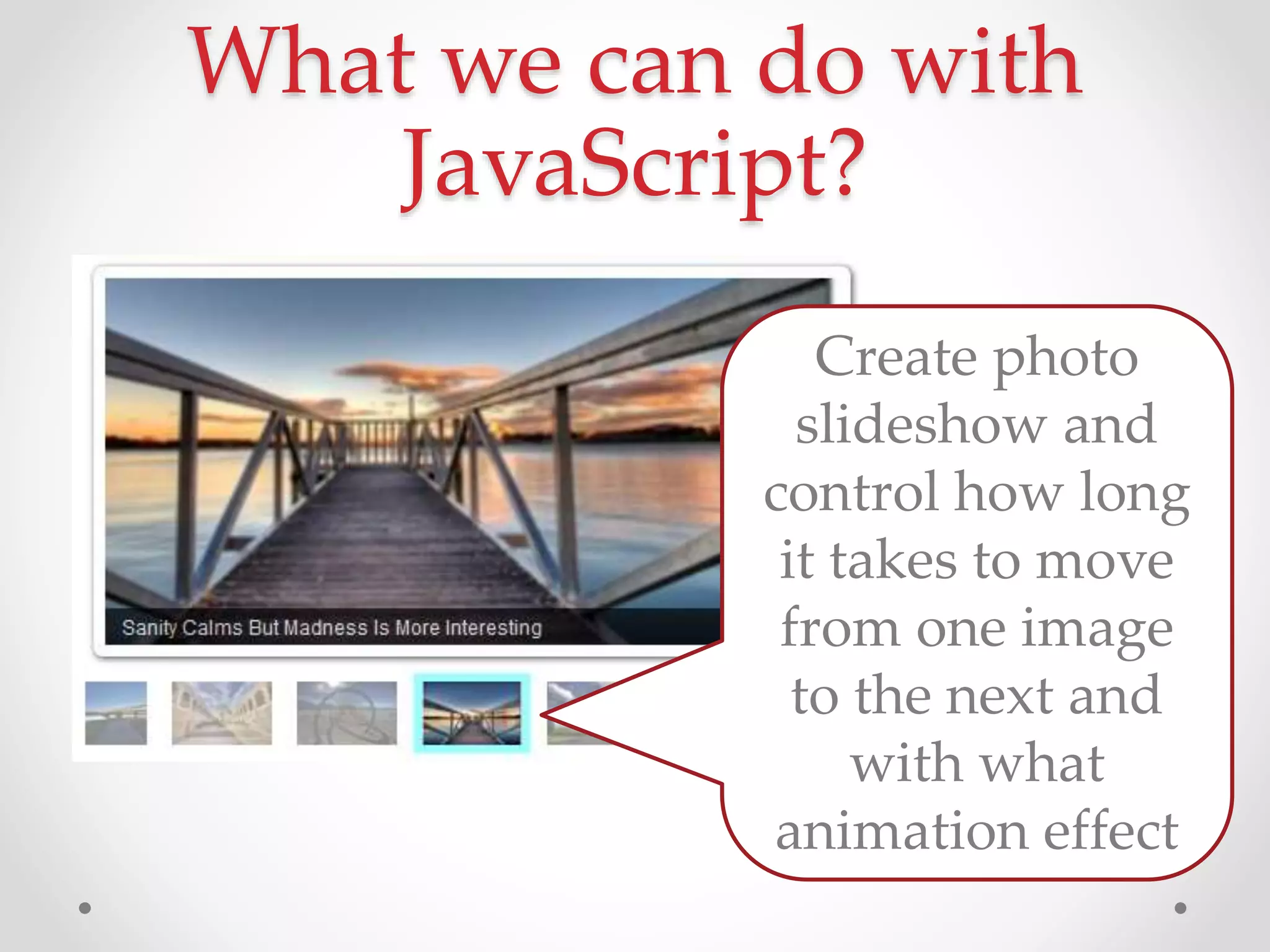 What we can do with
JavaScript?
Create photo
slideshow and
control how long
it takes to move
from one image
to the next and
with what
animation effect
 