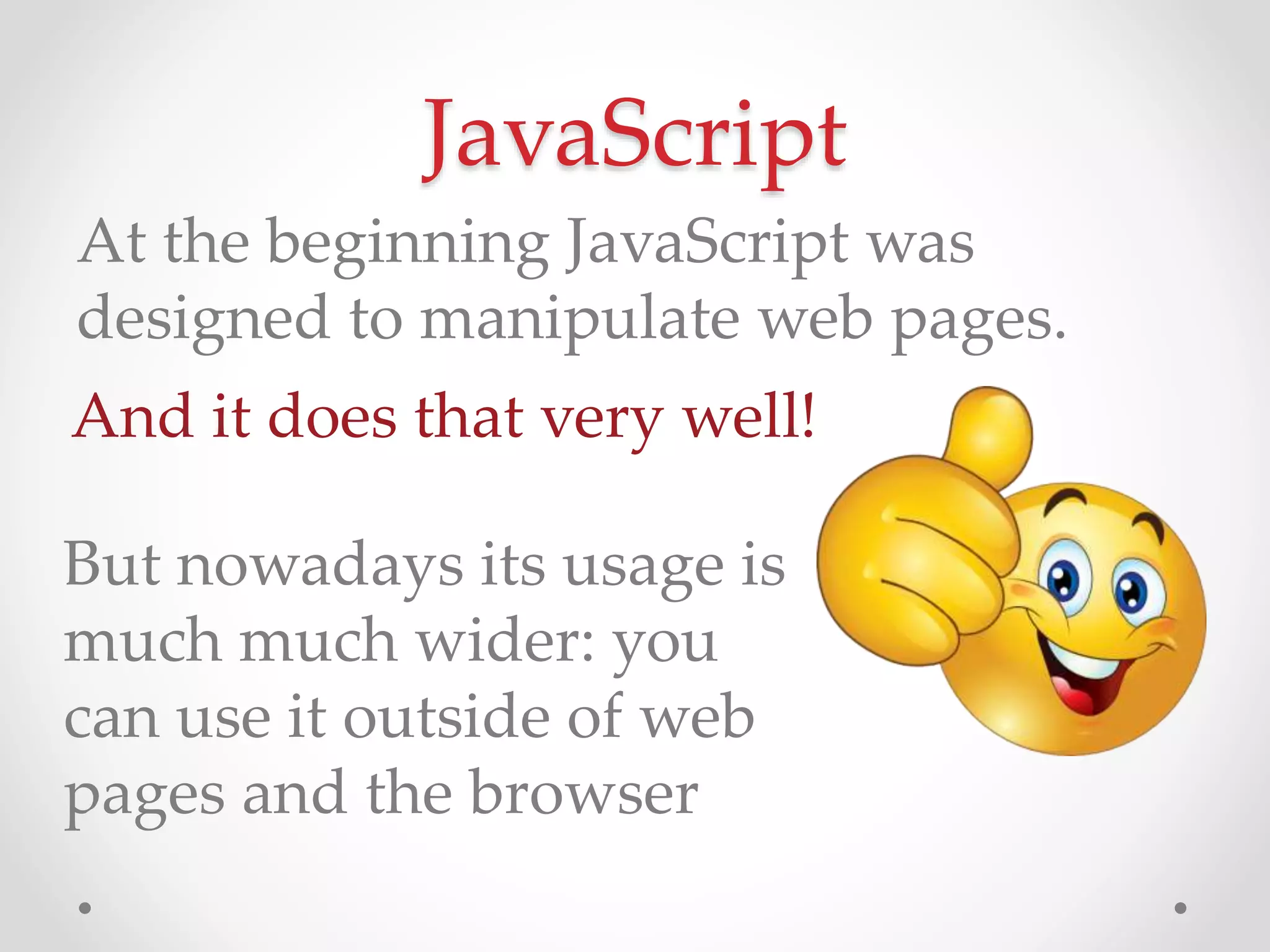 JavaScript
And it does that very well!
At the beginning JavaScript was
designed to manipulate web pages.
But nowadays its usage is
much much wider: you
can use it outside of web
pages and the browser
 