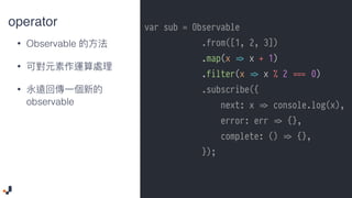 operator
• Observable
•
•
observable
var sub = Observable
.from([1, 2, 3])
.map(x !=> x + 1)
.filter(x !=> x % 2 ##=== 0)
.subscribe({
next: x !=> console.log(x),
error: err !=> {},
complete: () !=> {},
});
 