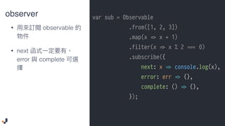 observer
• observable
• next  
error complete
var sub = Observable
.from([1, 2, 3])
.map(x !=> x + 1)
.filter(x !=> x % 2 ##=== 0)
.subscribe({
next: x !=> console.log(x),
error: err !=> {},
complete: () !=> {},
});
 