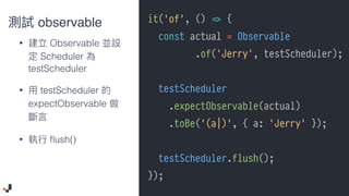 it('of', () !=> {
const actual = Observable
.of('Jerry', testScheduler);
testScheduler
.expectObservable(actual)
.toBe('(a|)', { a: 'Jerry' });
testScheduler.flush();
});
observable
• Observable
Scheduler
testScheduler
• testScheduler
expectObservable
• ﬂush()
 