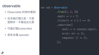 observable
• Observable
•
• (subscribe)
• operator
var sub = Observable
.from([1, 2, 3])
.map(x !=> x + 1)
.filter(x !=> x % 2 ##=== 0)
.subscribe({
next: x !=> console.log(x),
error: err !=> {},
complete: () !=> {},
});
 
