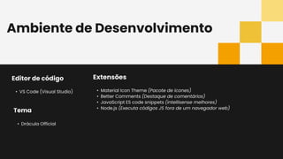 Ambiente de Desenvolvimento
Editor de código
• VS Code (Visual Studio)
Extensões
• Material Icon Theme (Pacote de ícones)
• Better Comments (Destaque de comentários)
• JavaScript ES code snippets (intellisense melhores)
• Node.js (Executa códigos JS fora de um navegador web)
Tema
• Drácula Official
 
