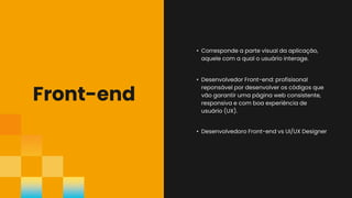 Front-end
• Desenvolvedoro Front-end vs UI/UX Designer
• Corresponde a parte visual da aplicação,
aquele com a qual o usuário interage.
• Desenvolvedor Front-end: profisisonal
reponsável por desenvolver os códigos que
vão garantir uma página web consistente,
responsiva e com boa experiência de
usuário (UX).
 