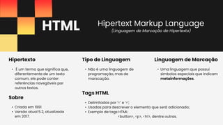 HTML
• Uma linguagem que possui
simbolos especiais que indicam
metainformações.
Linguagem de Marcação
• Criada em 1991
• Versão atual 5.2, atualizada
em 2017.
Sobre
• Delimitadas por ‘<’ e ‘>’;
• Usadas para descrever o elemento que será adicionado;
• Exemplo de tags HTML:
<button>, <p>, <h1>, dentre outras.
Tags HTML
• É um termo que significa que,
diferentemente de um texto
comum, ele pode conter
referências navegáveis par
outros textos.
Hipertexto
• Não é uma linguagem de
programação, mas de
marscação.
Tipo de Linguagem
(Linguagem de Marcação de Hipertexto)
Hipertext Markup Language
 