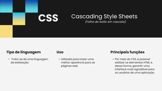 CSS
• Por meio do CSS, é possível
estilizar os elementos HTML e,
dessa forma, garantir uma
interface mais agradável para
os usuários de uma aplicação.
Principais funções
• Trata-se de uma linguagem
de estilização.
Tipo de linguagem
• Utilizada para trazer uma
melhor aparência para as
páginas web.
Uso
(Folha de estilo em cascata)
Cascading Style Sheets
 