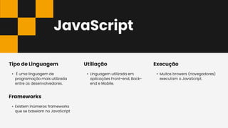 JavaScript
• Muitos browers (navegadores)
executam o JavaScript.
Execução
• É uma linguagem de
programação mais utilizada
entre os desenvolvedores.
Tipo de Linguagem
• LInguagem utilizada em
aplicações Front-end, Back-
end e Mobile.
Utiliação
• Existem inúmeros frameworks
que se baseiam no JavaScript
Frameworks
 