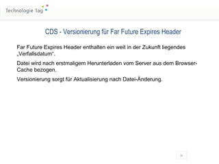 CDS - Versionierung für Far Future Expires Header Far Future Expires Header enthalten ein weit in der Zukunft liegendes „Verfallsdatum“. Datei wird nach erstmaligem Herunterladen vom Server aus dem Browser-Cache bezogen. Versionierung sorgt für Aktualisierung nach Datei-Änderung. 