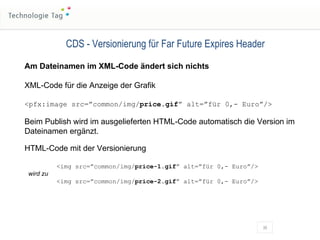 CDS - Versionierung für Far Future Expires Header Am Dateinamen im XML-Code ändert sich nichts XML-Code für die Anzeige der Grafik <pfx:image src=”common/img/ price.gif ” alt=”für 0,- Euro”/> Beim Publish wird im ausgelieferten HTML-Code automatisch die Version im Dateinamen ergänzt. HTML-Code mit der Versionierung <img src=”common/img/ price-1.gif ” alt=”für 0,- Euro”/>  wird zu <img src=”common/img/ price-2.gif ” alt=”für 0,- Euro”/> 