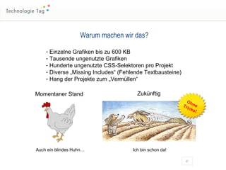 Warum machen wir das? Einzelne Grafiken bis zu 600 KB Tausende ungenutzte Grafiken Hunderte ungenutzte CSS-Selektoren pro Projekt Diverse „Missing Includes“ (Fehlende Textbausteine) Hang der Projekte zum „Vermüllen“ Momentaner Stand Auch ein blindes Huhn… Zukünftig Ich bin schon da! Ohne Tricks! 