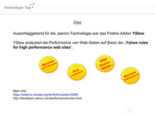 Idee Ausschlaggebend für die Jasmin-Technologie war das Firefox-Addon  YSlow . YSlow analysiert die Performance von Web-Seiten auf Basis der „ Yahoo rules for high performance web sites “. Mehr Info: https://addons.mozilla.org/de/firefox/addon/5369 http://developer.yahoo.com/performance/rules.html Minimize HTTP Requests Gzip compression Use Expires Header Minimize CSS/JavaScript 