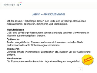 Jasmin – JavaScript Minifier Mit der Jasmin-Technologie lassen sich CSS- und JavaScript-Ressourcen  modularisieren, optimieren, minimieren und kombinieren. Modularisieren CSS- und JavaScript-Ressourcen können abhängig von ihrer Verwendung in Modulen zusammengefasst werden. Optimieren An den ausgelieferten Ressourcen lassen sich an einer zentralen Stelle performancerelevante Optimierungen vornehmen. Minimieren Unnötige Inhalte (Kommentare, Leerzeichen etc.) werden vor der Auslieferung entfernt. Kombinieren Die Ressourcen werden kombiniert in je einem Request ausgeliefert. Minimize HTTP Requests 