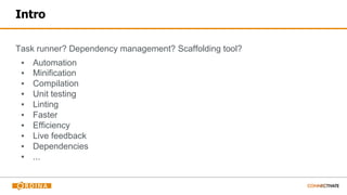 Intro
Task runner? Dependency management? Scaffolding tool?
▪ Automation
▪ Minification
▪ Compilation
▪ Unit testing
▪ Linting
▪ Faster
▪ Efficiency
▪ Live feedback
▪ Dependencies
▪ ...
 