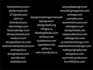 frankchimero.com                            elouwebdesign.com
     platformed.info                         smashingmagazine.com
      37signals.com                                 unheap.com
                      designmadeingermany.de uxmyths.com
          slant.co
                              bjango.com
      theindustry.cc                           teamtreehouse.com
                            designstaﬀ.org
     stemmings.com                                 alistapart.com
                               infogra.ru
   fastcodesign.com                              designshack.net
                         littlebigdetails.com cargocollective.com
   thisiscolossal.com
                              strikeux.net
       medium.com                                uxdiogenes.com
                            styleboost.com
  designobserver.com                          ux.stackexchange.com
                             typetoken.net matthewmooredesign.com
webstandardssherpa.com
                                uxfox.ru
       onthegrid.co                            webtypography.net
                          web-standards.ru
    designmodo.com                                designers.com
        pixride.com                            symmetrycode.com
       dribbble.com                              formﬁftyﬁve.com
 