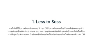 เทคโนโลยีที่ใช้ในกำรพัฒนำ Bootstrap ใช้ Less CSS ในกำรพัฒนำมำตั้งแต่ต้นจนถึง Bootstrap 3.2
ทำงผู้พัฒนำจึงได้เพิ่ม Source Code ของ Sass Lang ขึ้นมำเพื่อให้เข้ำกับยุคสมัยที่ Sass กำลังเป็นที่นิยม
มำกขึ้นๆจนถึง Bootstrap 4 ทีมพัฒนำก็ได้ย้ำยมำเขียนโค้ดด้วย Sass อย่ำงเต็มตัวและยกเลิก Less CSS
 