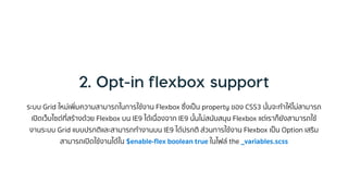 ระบบ Grid ใหม่เพิ่มควำมสำมำรถในกำรใช้งำน Flexbox ซึ่งเป็น property ของ CSS3 นั้นจะทำให้ไม่สำมำรถ
เปิดเว็บไซต์ที่สร้ำงด้วย Flexbox บน IE9 ได้เนื่องจำก IE9 นั้นไม่สนับสนุน Flexbox แต่เรำก็ยังสำมำรถใช้
งำนระบบ Grid แบบปรกติและสำมำรถทำงำนบน IE9 ได้ปรกติ ส่วนกำรใช้งำน Flexbox เป็น Option เสริม
สำมำรถเปิดใช้งำนได้ใน $enable-flex boolean true ในไฟล์ the _variables.scss
 