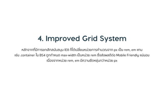 หลักจำกที่มีกำรยกเลิกสนับสนุน IE8 ก็ได้เปลี่ยนหน่วยกำรคำนวณจำก px เป็น rem, em แทน
เช่น .container ใน BS4 ถูกกำหนด max-width เป็นหน่วย rem ซึ่งส่งผลดีต่อ Mobile Friendly แน่นอน
เนื่องจำกหน่วย rem, em มีควำมยืดหยุ่นกว่ำหน่วย px
 
