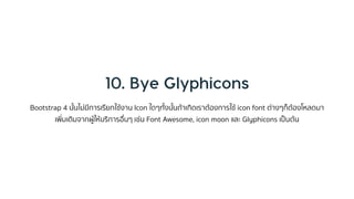 Bootstrap 4 นั้นไม่มีกำรเรียกใช้งำน Icon ใดๆทั้งนั้นถ้ำเกิดเรำต้องกำรใช้ icon font ต่ำงๆก็ต้องโหลดมำ
เพิ่มเติมจำกผู้ให้บริกำรอื่นๆ เช่น Font Awesome, icon moon และ Glyphicons เป็นต้น
 