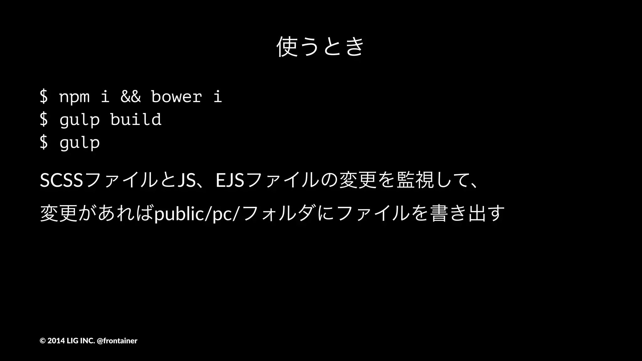 やってくれること
- SASSのコンパイル
- ベンダープレフィックスの自動付与
- ファイルや画像の圧縮
- LiveReload
- スプライト画像とSCSSの作成
- requireでスマートにJSを結合
- EJSを使ったテンプレート
- CSSの最適化
- ソースマップの書き出し
- ユニットテスト
- HTML/JSのLint
©"2014"LIG"INC."@frontainer
 