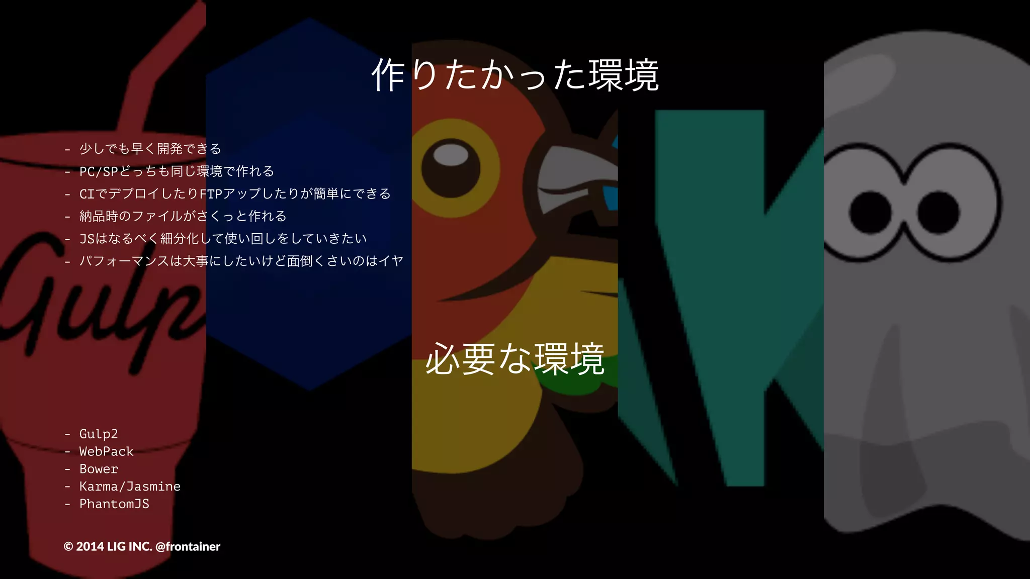 作りたかった環境
- 少しでも早く開発できる
- PC/SPどっちも同じ環境で作れる
- CIでデプロイしたりFTPアップしたりが簡単にできる
- 納品時のファイルがさくっと作れる
- JSはなるべく細分化して使い回しをしていきたい
- パフォーマンスは大事にしたいけど面倒くさいのはイヤ
©"2014"LIG"INC."@frontainer
 