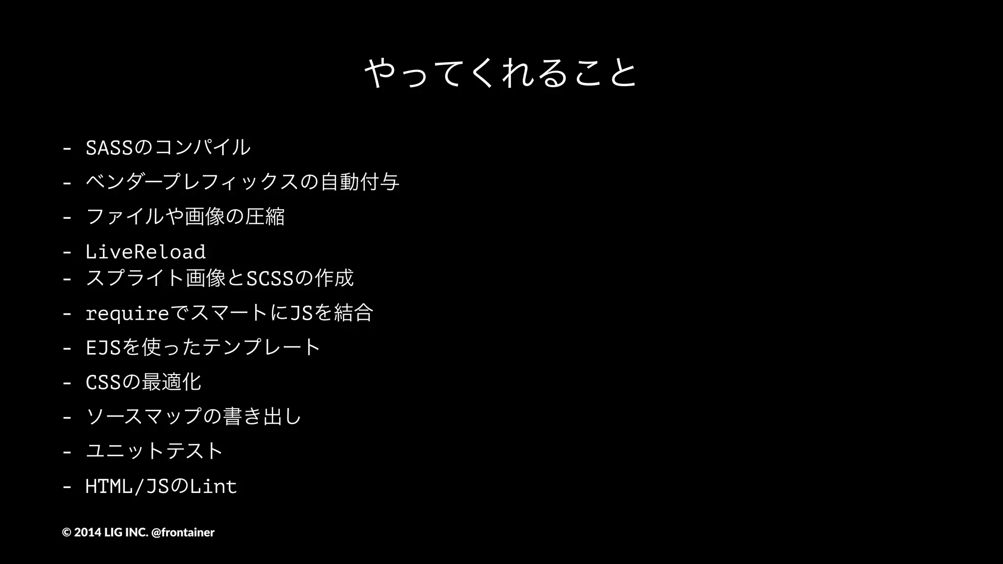ディレクトリ構成
app/
┣ config.js <- ファイルの出力先などの設定をまとめているファイル
┣ pakage.jsonとか諸々
┣ gulp/ <- タスクごとにわけたgulpファイル
┣ guide/ <- スタイルガイド
┣ public/ <- コンパイルされたデータ
┗ source/ <- 開発用のソース
 ┣ pc/ <- PC用の開発ソース
 ┃┣ index.ejs <- EJSテンプレート（index）
 ┃┣ images/ <- 画像を入れる
 ┃┣ sprites/ <- スプライト画像を作る
 ┃┣ lib/ <- 単独で使う外部ライブラリ等を入れる(modernizrとか)
 ┃┣ sass/ <- scssファイルを入れる
 ┃┗ js <- jsファイルを入れる
 ┗ sp/ <- スマートフォン用の開発ソース
...(略
©"2014"LIG"INC."@frontainer
 