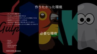 作りたかった環境
- 少しでも早く開発できる
- PC/SPどっちも同じ環境で作れる
- CIでデプロイしたりFTPアップしたりが簡単にできる
- 納品時のファイルがさくっと作れる
- JSはなるべく細分化して使い回しをしていきたい
- パフォーマンスは大事にしたいけど面倒くさいのはイヤ
©"2014"LIG"INC."@frontainer
 