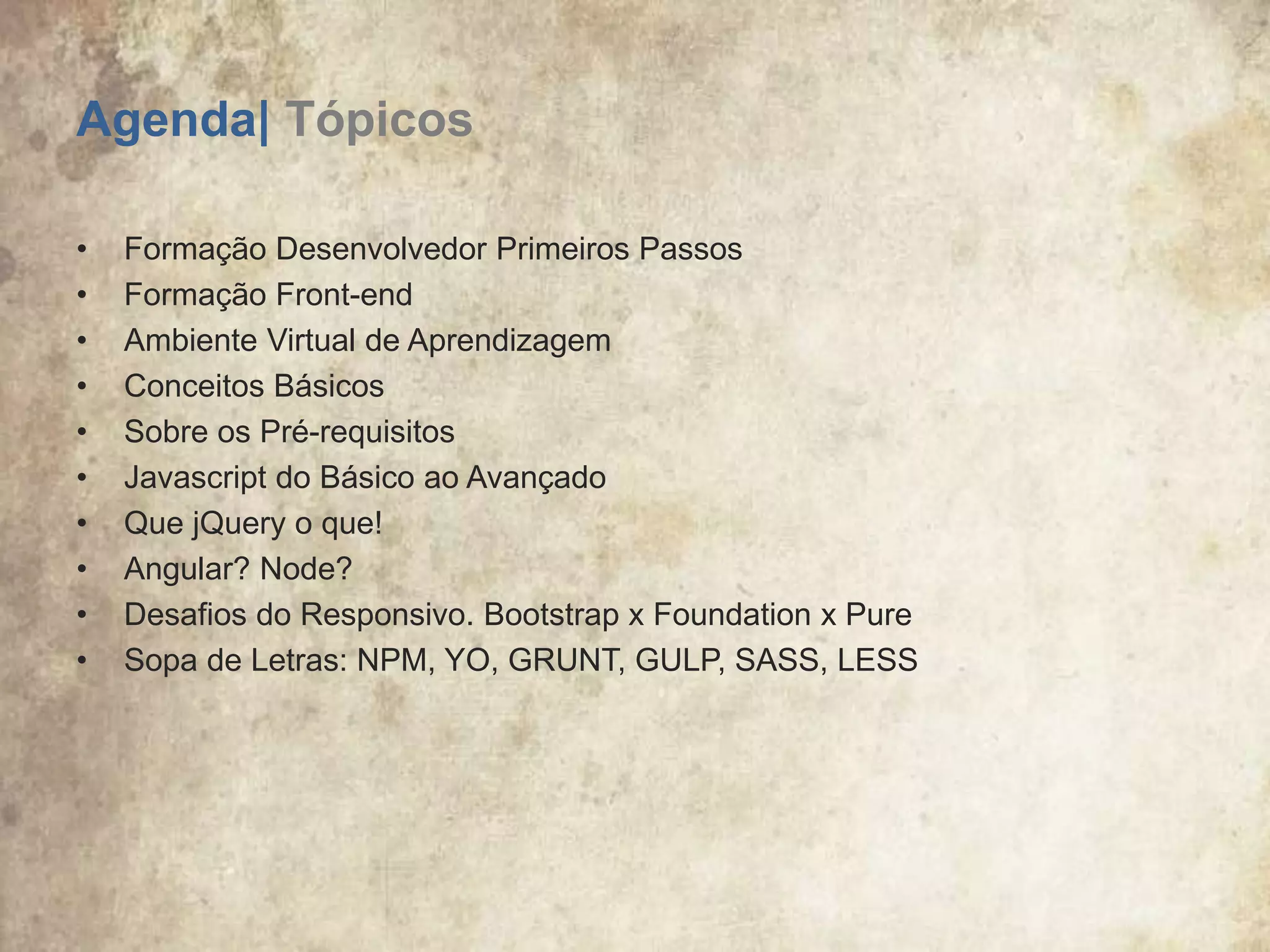 Agenda| Tópicos
• Formação Desenvolvedor Primeiros Passos
• Formação Front-end
• Ambiente Virtual de Aprendizagem
• Conceitos Básicos
• Sobre os Pré-requisitos
• Javascript do Básico ao Avançado
• Que jQuery o que!
• Angular? Node?
• Desafios do Responsivo. Bootstrap x Foundation x Pure
• Sopa de Letras: NPM, YO, GRUNT, GULP, SASS, LESS