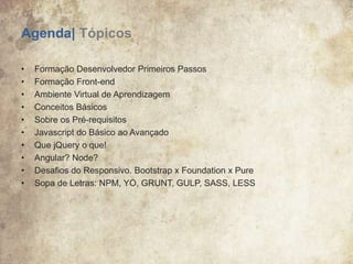 Agenda| Tópicos
• Formação Desenvolvedor Primeiros Passos
• Formação Front-end
• Ambiente Virtual de Aprendizagem
• Conceitos Básicos
• Sobre os Pré-requisitos
• Javascript do Básico ao Avançado
• Que jQuery o que!
• Angular? Node?
• Desafios do Responsivo. Bootstrap x Foundation x Pure
• Sopa de Letras: NPM, YO, GRUNT, GULP, SASS, LESS