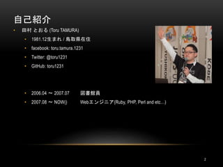 自己紹介
2
• 田村 とおる (Toru TAMURA)
• 1981.12生まれ / 鳥取県在住
• facebook: toru.tamura.1231
• Twitter: @toru1231
• GitHub: toru1231
• 2006.04 〜 2007.07 図書館員
• 2007.08 〜 NOW() Webエンジニア(Ruby, PHP, Perl and etc…)
 