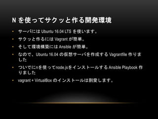 N を使ってサクッと作る開発環境
• サーバには Ubuntu 16.04 LTS を使います。
• サクッと作るには Vagrant が簡単。
• そして環境構築には Ansible が簡単。
• なので、Ubuntu 16.04 の仮想サーバを作成する Vagrantfile 作りま
した
• ついでにnを使ってnode.jsをインストールする Ansible Playbook 作
りました
• vagrant + VirtualBox のインストールは割愛します。
 