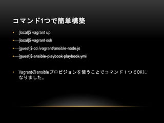 コマンド1つで簡単構築
• [local]$ vagrant up
• [local]$ vagrant ssh
• [guest]$ cd /vagrant/ansible-node.js
• [guest]$ ansible-playbook playbook.yml
• Vagrantのansibleプロビジョンを使うことでコマンド１つでOKに
なりました。
 