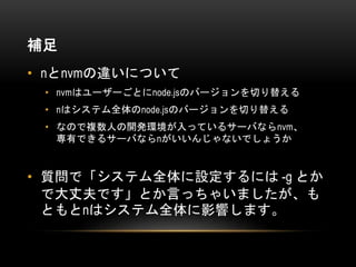 補足
• nとnvmの違いについて
• nvmはユーザーごとにnode.jsのバージョンを切り替える
• nはシステム全体のnode.jsのバージョンを切り替える
• なので複数人の開発環境が入っているサーバならnvm、
専有できるサーバならnがいいんじゃないでしょうか
• 質問で「システム全体に設定するには -g とか
で大丈夫です」とか言っちゃいましたが、も
ともとnはシステム全体に影響します。
 
