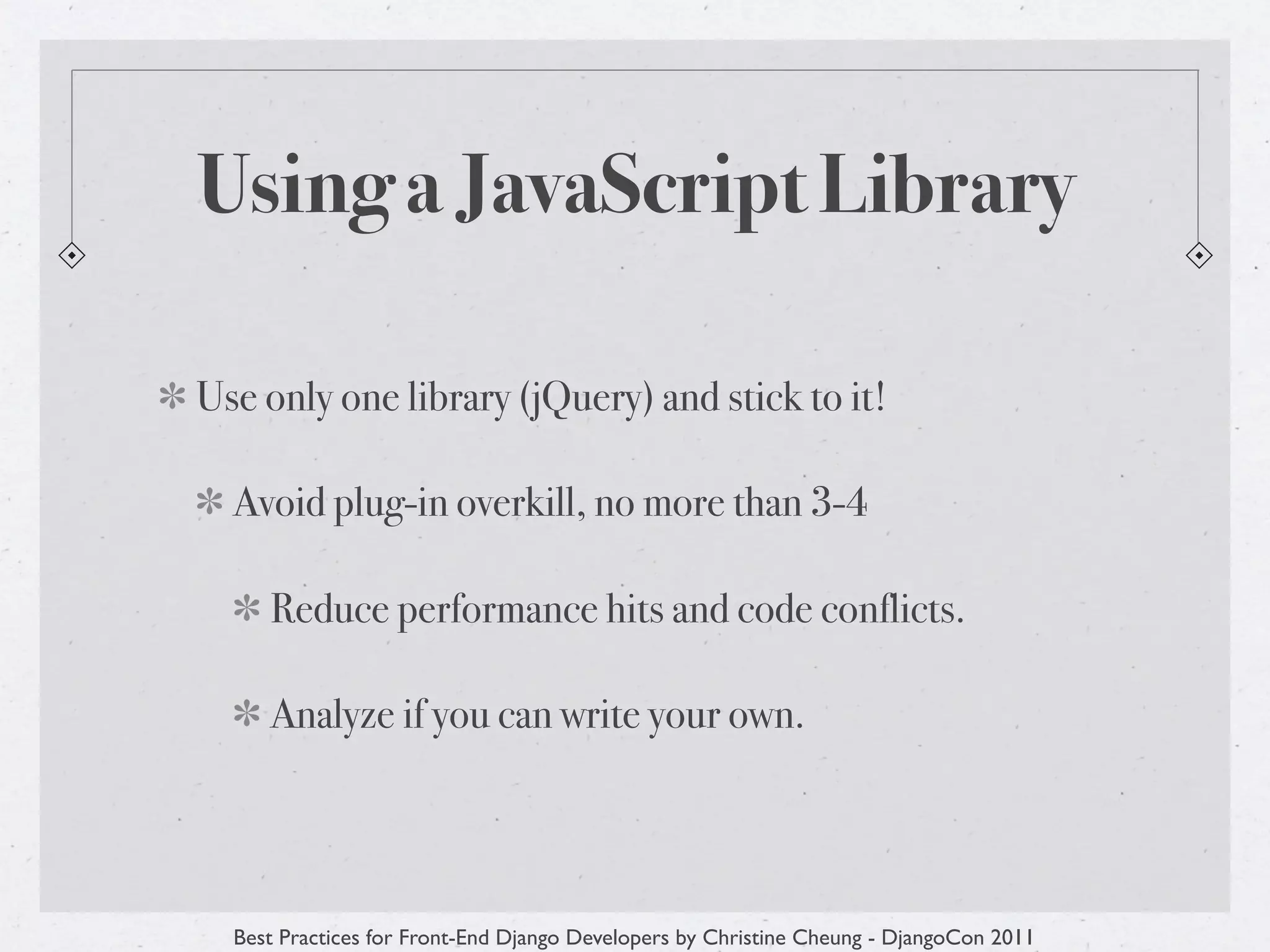 Using a JavaScript Library

Use only one library (jQuery) and stick to it!

  Avoid plug-in overkill, no more than 3-4

     Reduce performance hits and code conflicts.

     Analyze if you can write your own.




  Best Practices for Front-End Django Developers by Christine Cheung - DjangoCon 2011
 
