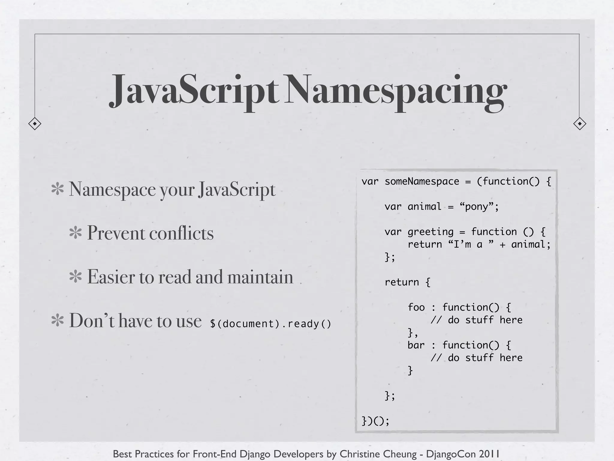 JavaScript Namespacing

                                                          var someNamespace = (function() {
Namespace your JavaScript
                                                               var animal = “pony”;


  Prevent conflicts                                            var greeting = function () {
                                                                   return “I’m a ” + animal;
                                                               };

  Easier to read and maintain                                  return {

                                                                    foo : function() {
Don’t have to use        $(document).ready()
                                                                    },
                                                                        // do stuff here

                                                                    bar : function() {
                                                                        // do stuff here
                                                                    }

                                                               };

                                                          })();


     Best Practices for Front-End Django Developers by Christine Cheung - DjangoCon 2011
 