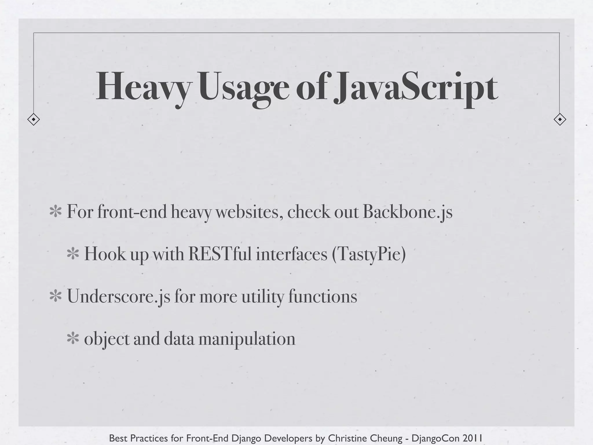 Heavy Usage of JavaScript


For front-end heavy websites, check out Backbone.js

  Hook up with RESTful interfaces (TastyPie)

Underscore.js for more utility functions

  object and data manipulation



     Best Practices for Front-End Django Developers by Christine Cheung - DjangoCon 2011
 
