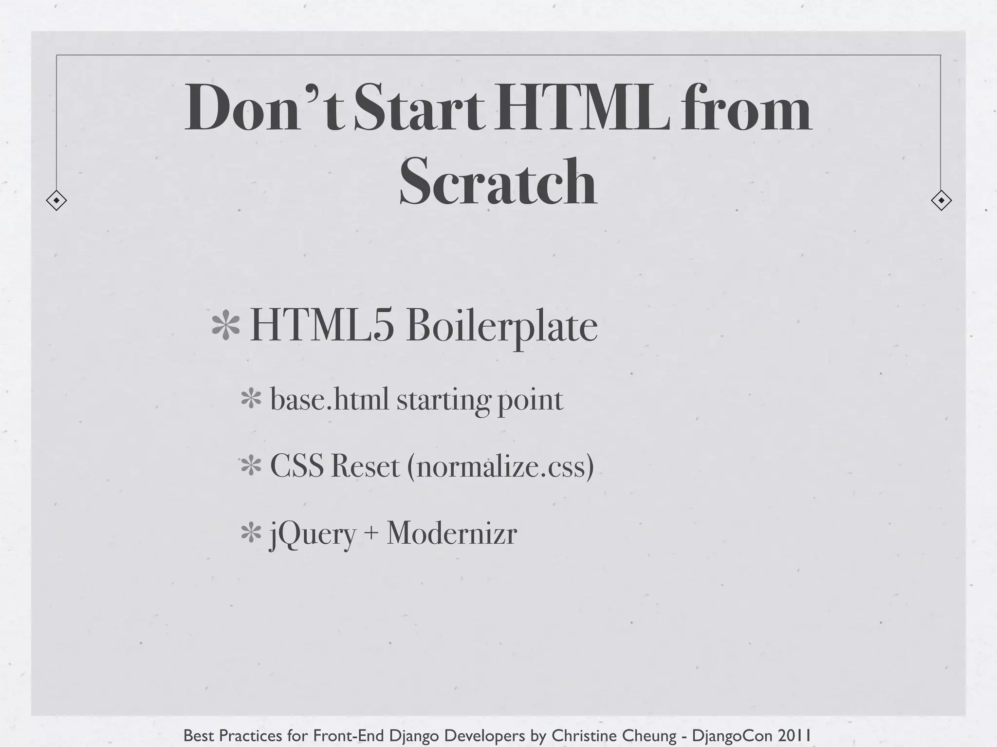 Don’t Start HTML from
        Scratch

        HTML5 Boilerplate
           base.html starting point

           CSS Reset (normalize.css)

           jQuery + Modernizr




Best Practices for Front-End Django Developers by Christine Cheung - DjangoCon 2011
 