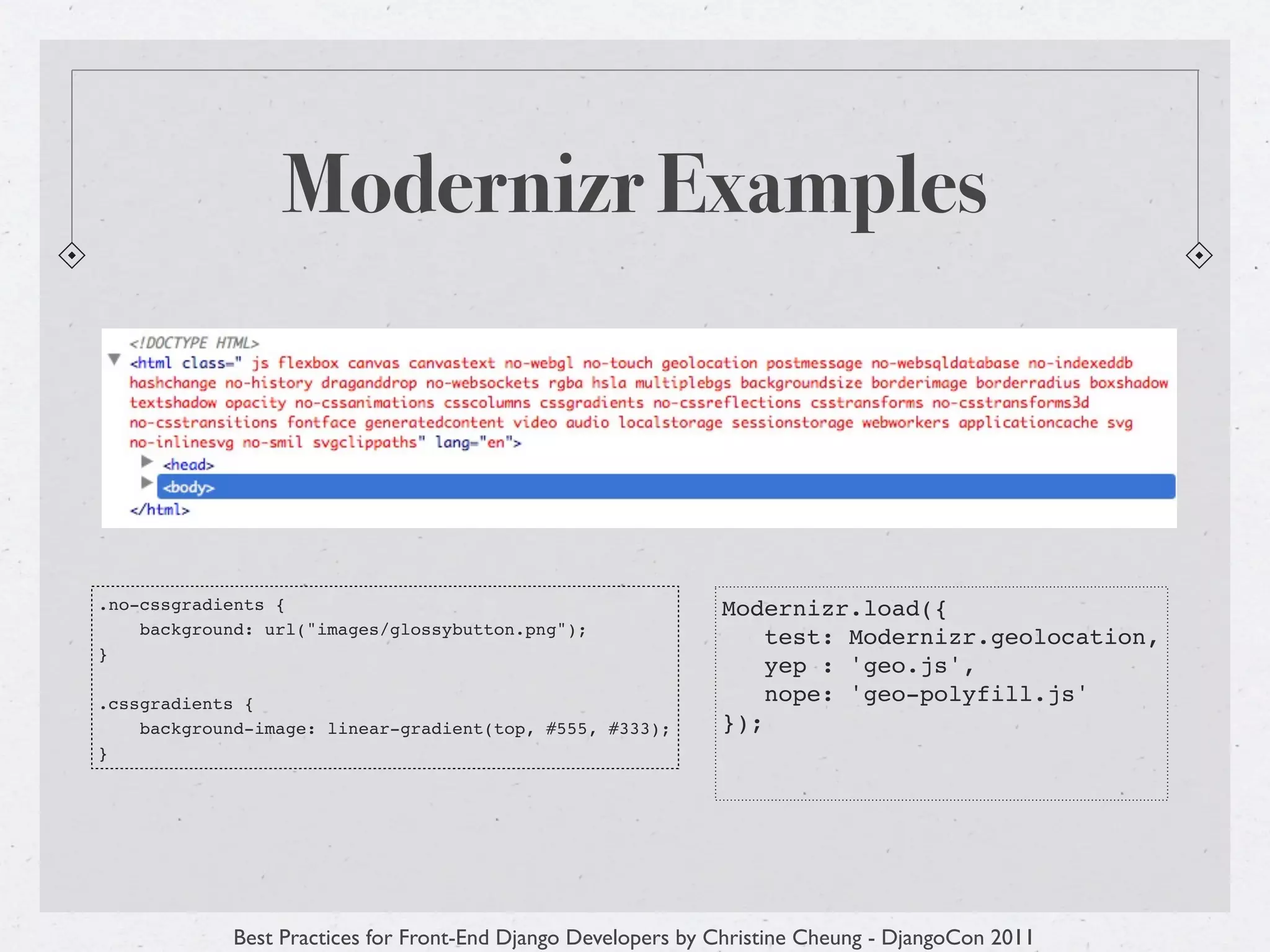 Modernizr Examples



.no-cssgradients {                                            Modernizr.load({
    background: url("images/glossybutton.png");
                                                                  test: Modernizr.geolocation,
}
                                                                  yep : 'geo.js',
.cssgradients {                                                   nope: 'geo-polyfill.js'
    background-image: linear-gradient(top, #555, #333);       });
}




            Best Practices for Front-End Django Developers by Christine Cheung - DjangoCon 2011
 