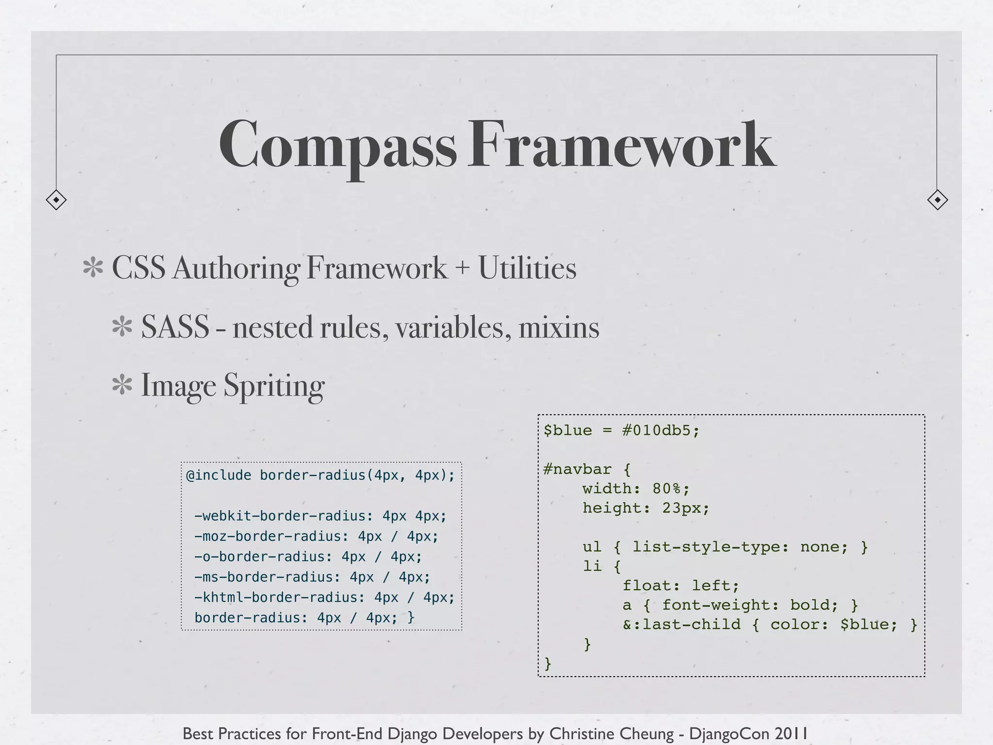 Compass Framework
CSS Authoring Framework + Utilities
  SASS - nested rules, variables, mixins
  Image Spriting
                                                    $blue = #010db5;

     @include border-radius(4px, 4px);              #navbar {
                                                        width: 80%;
      -webkit-border-radius: 4px 4px;
                                                        height: 23px;
      -moz-border-radius: 4px / 4px;
                                                         ul { list-style-type: none; }
      -o-border-radius: 4px / 4px;
                                                         li {
      -ms-border-radius: 4px / 4px;
                                                              float: left;
      -khtml-border-radius: 4px / 4px;
                                                              a { font-weight: bold; }
      border-radius: 4px / 4px; }                             &:last-child { color: $blue; }
                                                         }
                                                    }



     Best Practices for Front-End Django Developers by Christine Cheung - DjangoCon 2011
 
