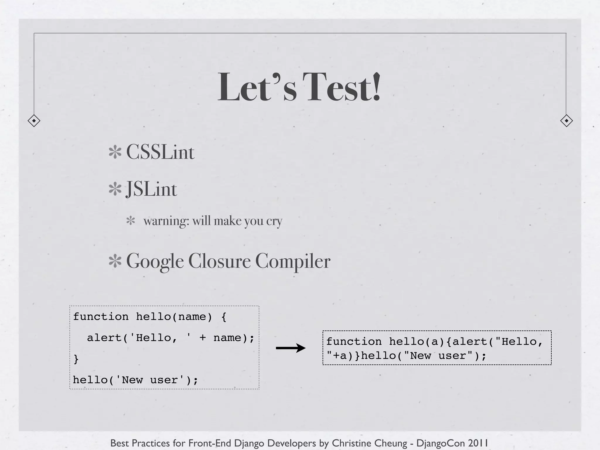 Let’s Test!
          CSSLint
          JSLint
              warning: will make you cry


          Google Closure Compiler

function hello(name) {
    alert('Hello, ' + name);                          function hello(a){alert("Hello,
}                                                     "+a)}hello("New user");

hello('New user');




       Best Practices for Front-End Django Developers by Christine Cheung - DjangoCon 2011
 