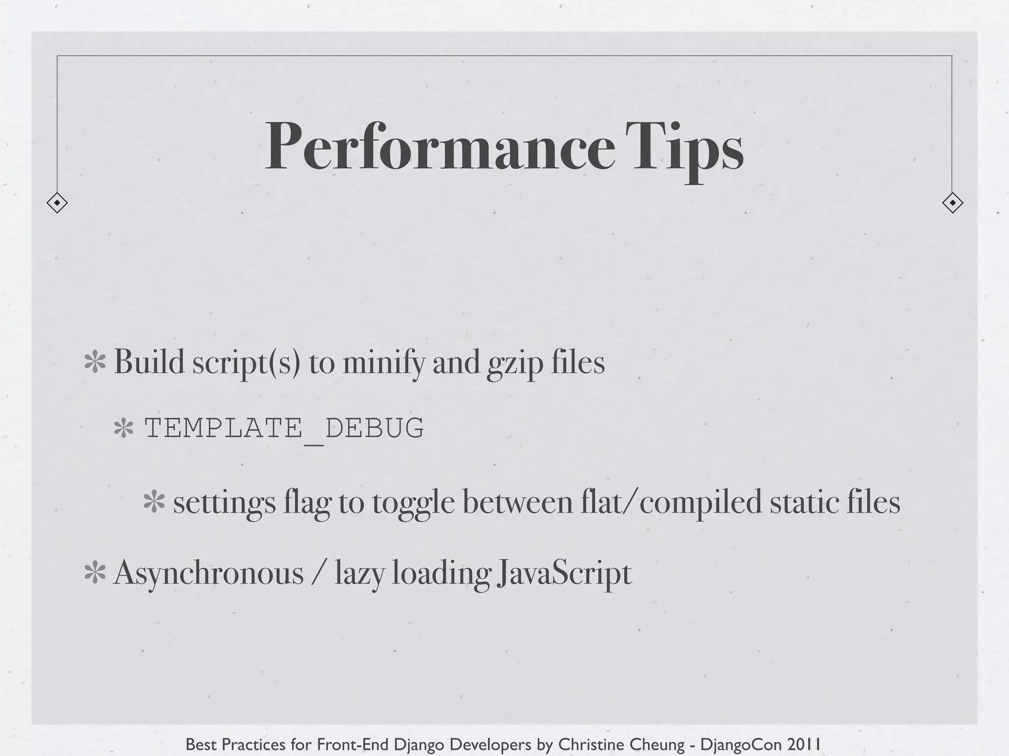 Performance Tips


Build script(s) to minify and gzip files
  TEMPLATE_DEBUG

    settings flag to toggle between flat/compiled static files

Asynchronous / lazy loading JavaScript



     Best Practices for Front-End Django Developers by Christine Cheung - DjangoCon 2011
 