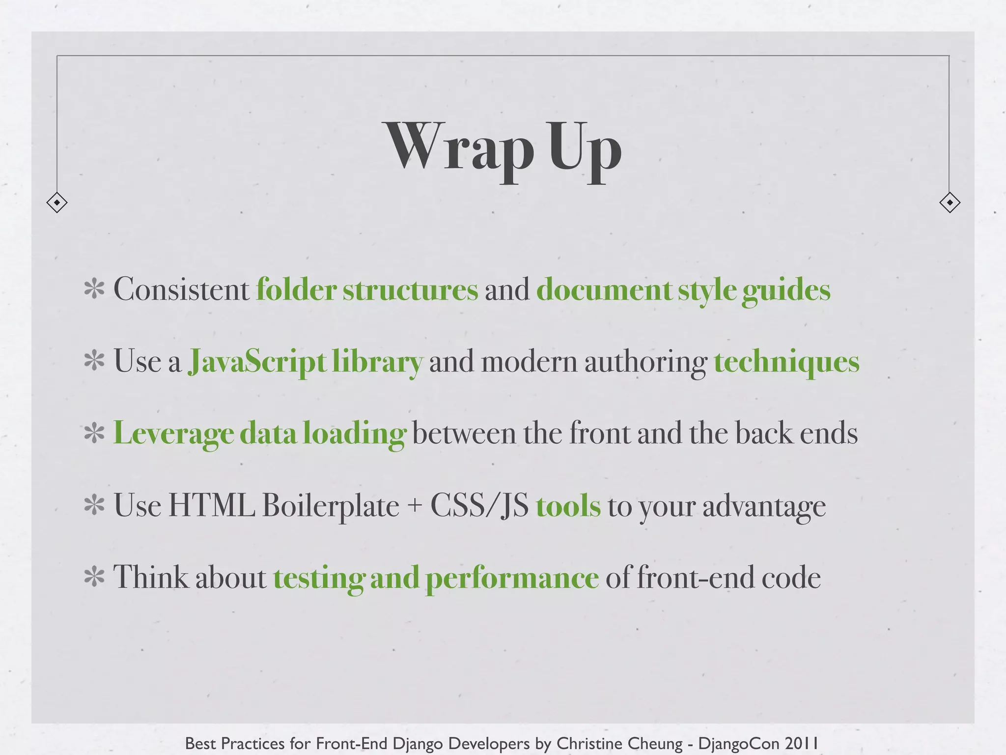Wrap Up
Consistent folder structures and document style guides

Use a JavaScript library and modern authoring techniques

Leverage data loading between the front and the back ends

Use HTML Boilerplate + CSS/JS tools to your advantage

Think about testing and performance of front-end code



     Best Practices for Front-End Django Developers by Christine Cheung - DjangoCon 2011
 