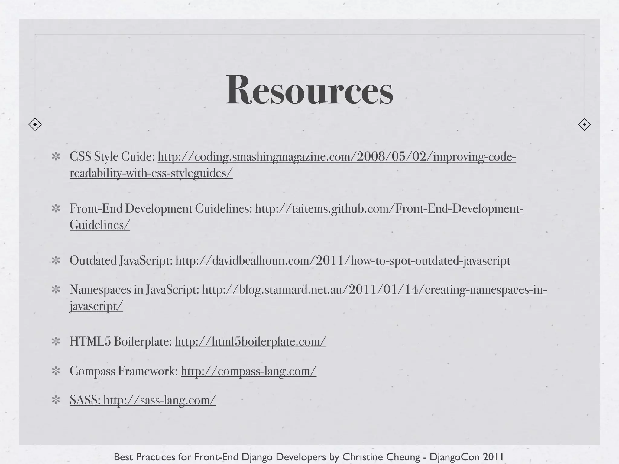 Resources
CSS Style Guide: http://coding.smashingmagazine.com/2008/05/02/improving-code-
readability-with-css-styleguides/

Front-End Development Guidelines: http://taitems.github.com/Front-End-Development-
Guidelines/

Outdated JavaScript: http://davidbcalhoun.com/2011/how-to-spot-outdated-javascript

Namespaces in JavaScript: http://blog.stannard.net.au/2011/01/14/creating-namespaces-in-
javascript/

HTML5 Boilerplate: http://html5boilerplate.com/

Compass Framework: http://compass-lang.com/

SASS: http://sass-lang.com/



        Best Practices for Front-End Django Developers by Christine Cheung - DjangoCon 2011
 