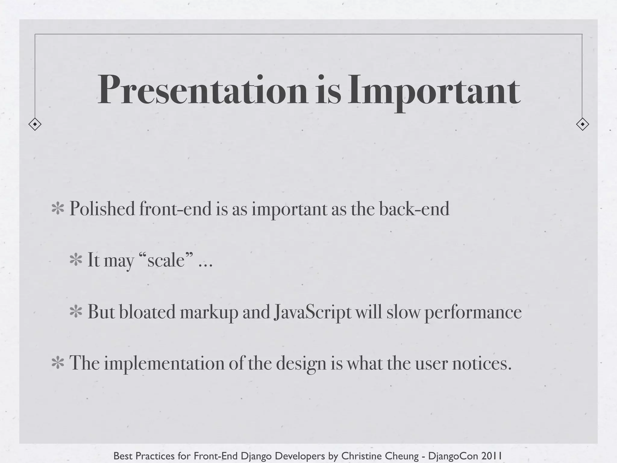 Presentation is Important

Polished front-end is as important as the back-end

  It may “scale” ...

  But bloated markup and JavaScript will slow performance

The implementation of the design is what the user notices.



     Best Practices for Front-End Django Developers by Christine Cheung - DjangoCon 2011
 