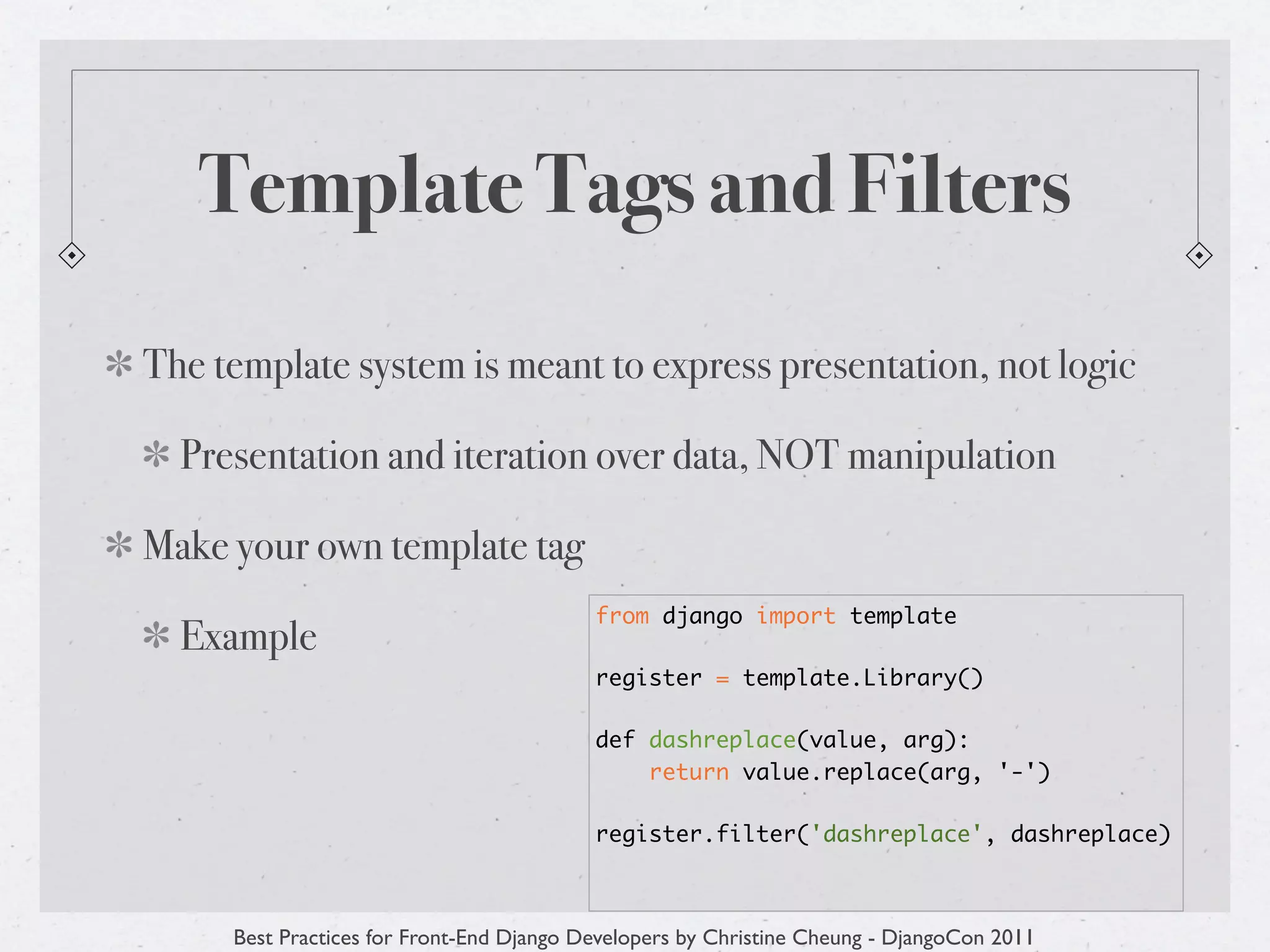 Template Tags and Filters
The template system is meant to express presentation, not logic

  Presentation and iteration over data, NOT manipulation

Make your own template tag
                                          from django import template
  Example
                                          register = template.Library()

                                          def dashreplace(value, arg):
                                              return value.replace(arg, '-')

                                          register.filter('dashreplace', dashreplace)



     Best Practices for Front-End Django Developers by Christine Cheung - DjangoCon 2011
 