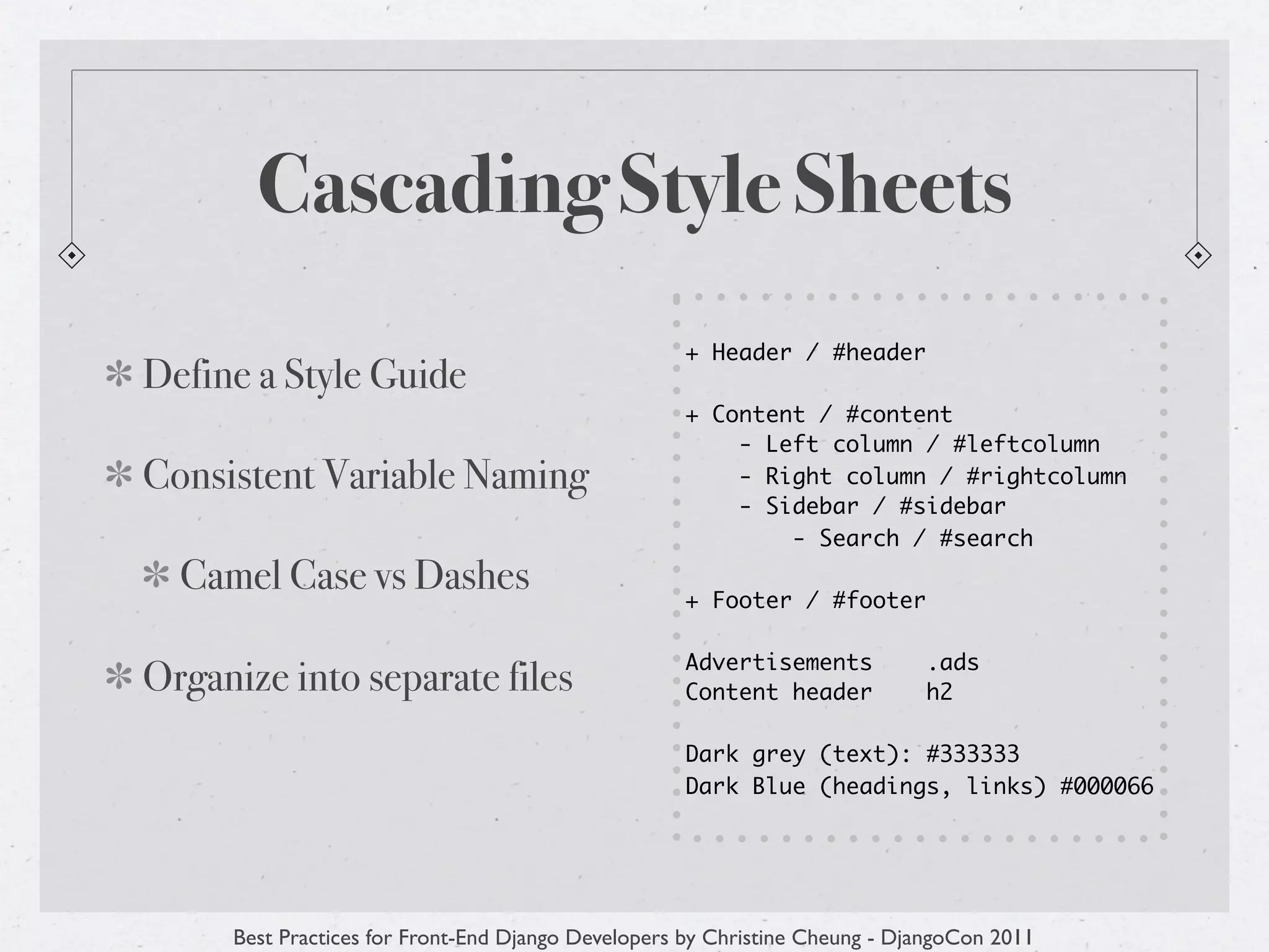 Cascading Style Sheets
                                                   + Header / #header
Define a Style Guide
                                                   + Content / #content
                                                       - Left column / #leftcolumn
Consistent Variable Naming                             - Right column / #rightcolumn
                                                       - Sidebar / #sidebar
                                                           - Search / #search
  Camel Case vs Dashes                             + Footer / #footer

                                                   Advertisements           .ads
Organize into separate files                       Content header           h2

                                                   Dark grey (text): #333333
                                                   Dark Blue (headings, links) #000066




     Best Practices for Front-End Django Developers by Christine Cheung - DjangoCon 2011
 