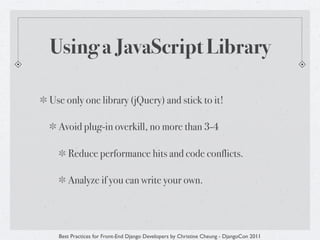 Using a JavaScript Library

Use only one library (jQuery) and stick to it!

  Avoid plug-in overkill, no more than 3-4

     Reduce performance hits and code conflicts.

     Analyze if you can write your own.




  Best Practices for Front-End Django Developers by Christine Cheung - DjangoCon 2011
 