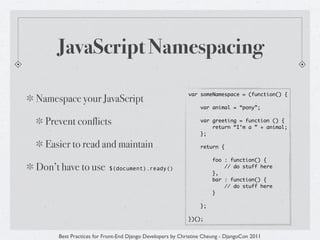 JavaScript Namespacing

                                                          var someNamespace = (function() {
Namespace your JavaScript
                                                               var animal = “pony”;


  Prevent conflicts                                            var greeting = function () {
                                                                   return “I’m a ” + animal;
                                                               };

  Easier to read and maintain                                  return {

                                                                    foo : function() {
Don’t have to use        $(document).ready()
                                                                    },
                                                                        // do stuff here

                                                                    bar : function() {
                                                                        // do stuff here
                                                                    }

                                                               };

                                                          })();


     Best Practices for Front-End Django Developers by Christine Cheung - DjangoCon 2011
 