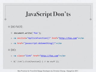 JavaScript Don’ts
DO NOT:
 document.write('foo');	
  	
  

 <a	
  onclick="myClickFunction()"	
  href="http://foo.com"></a>	
  	
  

 <a	
  href="javascript:doSomething()"></a>


DO:
 <a	
  class="link"	
  href="http://foo.com"></a>

 $('.link').click(function() { // do stuff });




      Best Practices for Front-End Django Developers by Christine Cheung - DjangoCon 2011
 