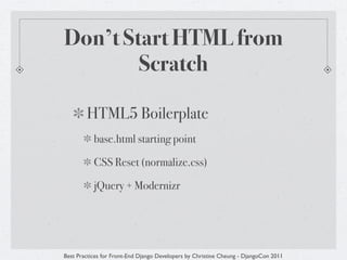 Don’t Start HTML from
        Scratch

        HTML5 Boilerplate
           base.html starting point

           CSS Reset (normalize.css)

           jQuery + Modernizr




Best Practices for Front-End Django Developers by Christine Cheung - DjangoCon 2011
 